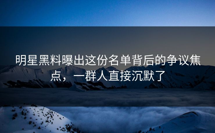明星黑料曝出这份名单背后的争议焦点，一群人直接沉默了