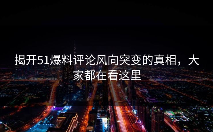 揭开51爆料评论风向突变的真相，大家都在看这里