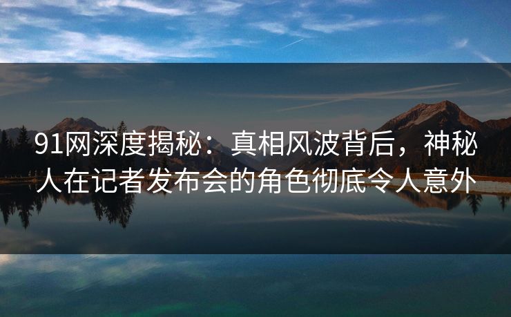 91网深度揭秘：真相风波背后，神秘人在记者发布会的角色彻底令人意外